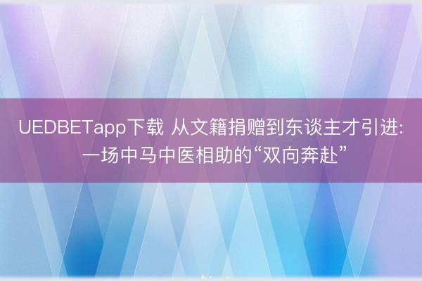 UEDBETapp下载 从文籍捐赠到东谈主才引进: 一场中马中医相助的“双向奔赴”