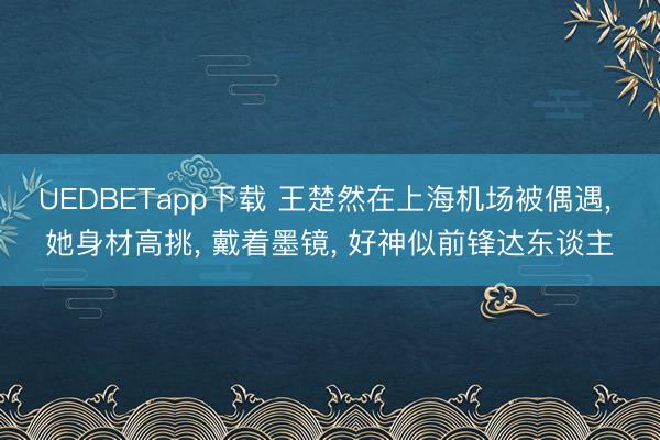 UEDBETapp下载 王楚然在上海机场被偶遇， 她身材高挑，<a href=