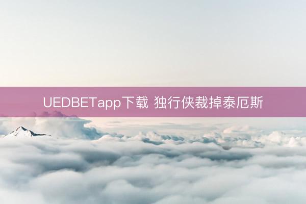 UEDBETapp下载 独行侠裁掉泰厄斯