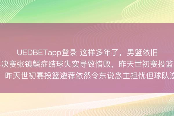 UEDBETapp登录 这样多年了，男篮依旧老神志，三年前亚运会半决赛张镇麟症结球失实导致惜败，昨天世初赛投篮遴荐依然令东说念主担忧但球队逆转取胜