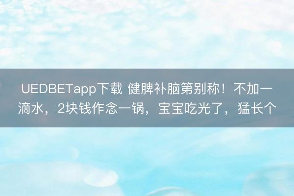 UEDBETapp下载 健脾补脑第别称!不加一滴水,2块钱作念一锅,宝宝吃光了,猛长个