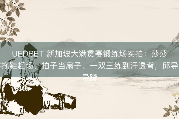 UEDBET 新加坡大满贯赛锻练场实拍：莎莎穿拖鞋赶场、拍子当扇子、一双三练到汗透背，邱导蹲