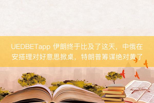 UEDBETapp 伊朗终于比及了这天，中俄在安搭理对好意思掀桌，特朗普筹谋绝对黄了