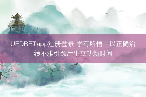 UEDBETapp注册登录 学有所悟丨以正确治绩不雅引颈后生立功新时间