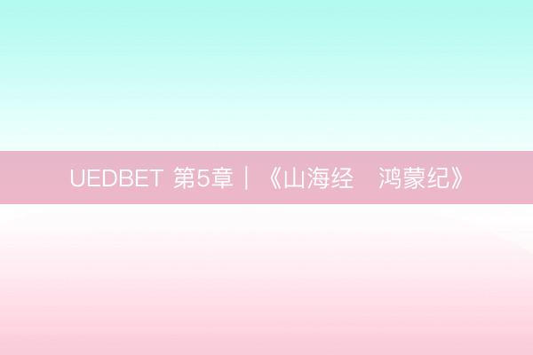 UEDBET 第5章｜《山海经・鸿蒙纪》