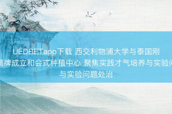 UEDBETapp下载 西交利物浦大学与泰国刚直集团揭牌成立和会式种植中心 聚焦实践才气培养与实验问题处治
