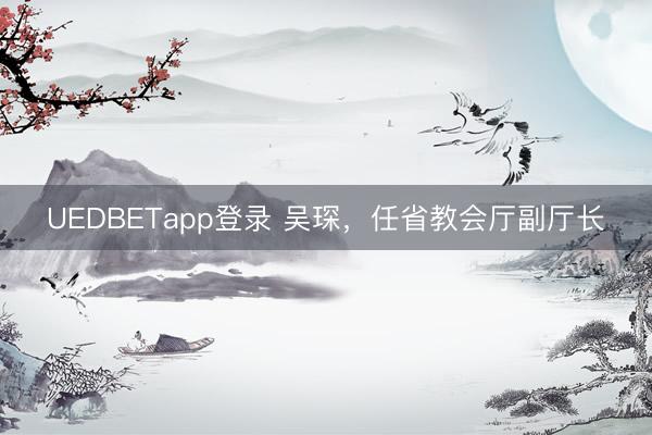 UEDBETapp登录 吴琛，任省教会厅副厅长