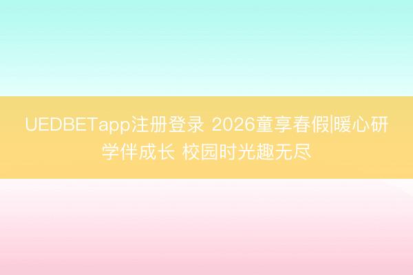UEDBETapp注册登录 2026童享春假|暖心研学伴成长 校园时光趣无尽