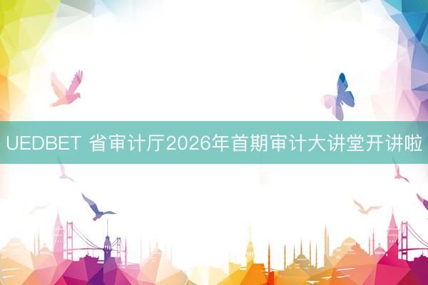 UEDBET 省审计厅2026年首期审计大讲堂开讲啦