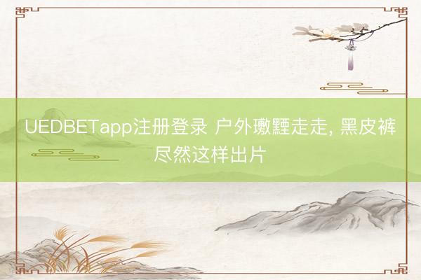 UEDBETapp注册登录 户外璷黫走走， 黑皮裤尽然这样出片