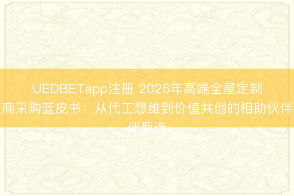 UEDBETapp注册 2026年高端全屋定制供应商采购蓝皮书：从代工想维到价值共创的相助伙伴甄选