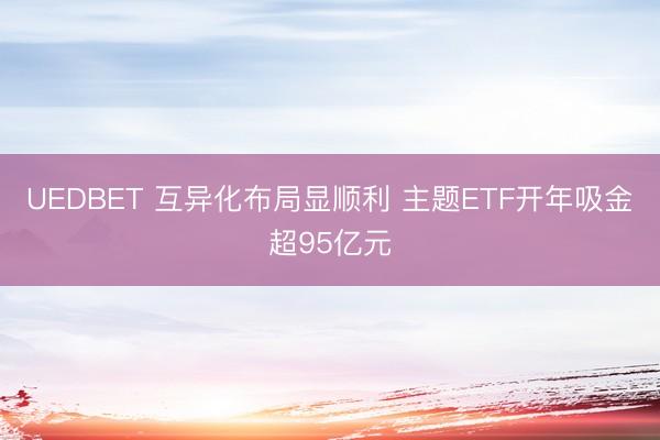 UEDBET 互异化布局显顺利 主题ETF开年吸金超95亿元