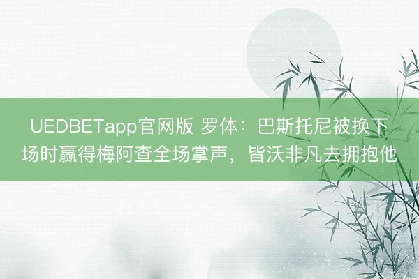 UEDBETapp官网版 罗体:巴斯托尼被换下场时赢得梅阿查全场掌声,皆沃非凡去拥抱他