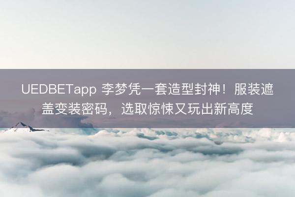 UEDBETapp 李梦凭一套造型封神!服装遮盖变装密码,选取惊悚又玩出新高度