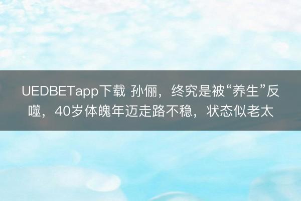 UEDBETapp下载 孙俪，终究是被“养生”反噬，40岁体魄年迈走路不稳，状态似老太