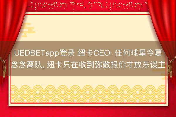 UEDBETapp登录 纽卡CEO: 任何球星今夏念念离队, 纽卡只在收到弥散报价才放东谈主