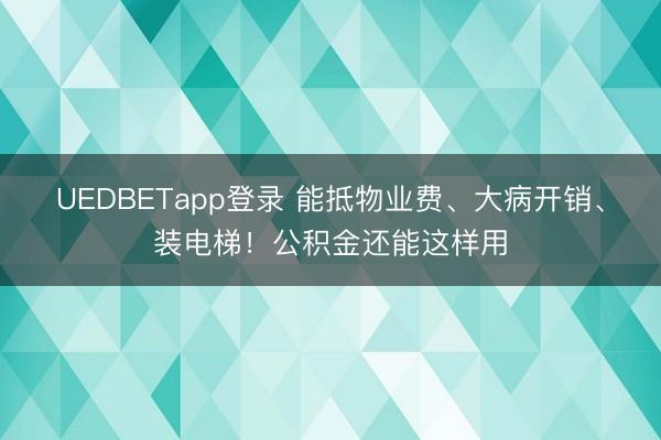 UEDBETapp登录 能抵物业费、大病开销、装电梯！公积金还能这样用