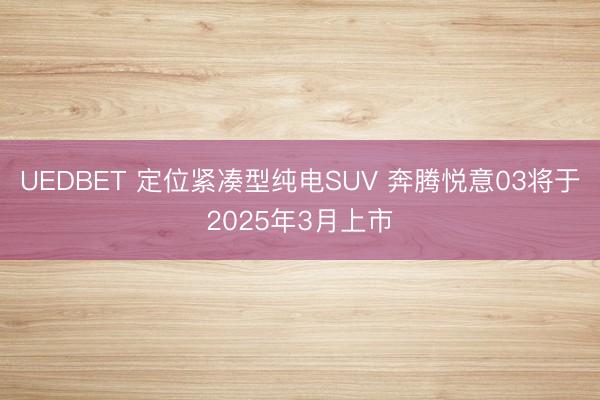 UEDBET 定位紧凑型纯电SUV 奔腾悦意03将于2025年3月上市