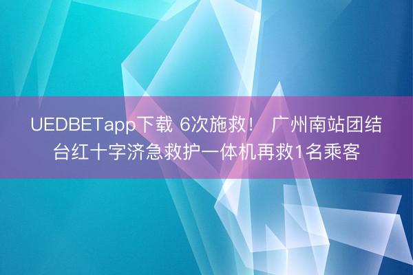 UEDBETapp下载 6次施救！ 广州南站团结台红十字济急救护一体机再救1名乘客