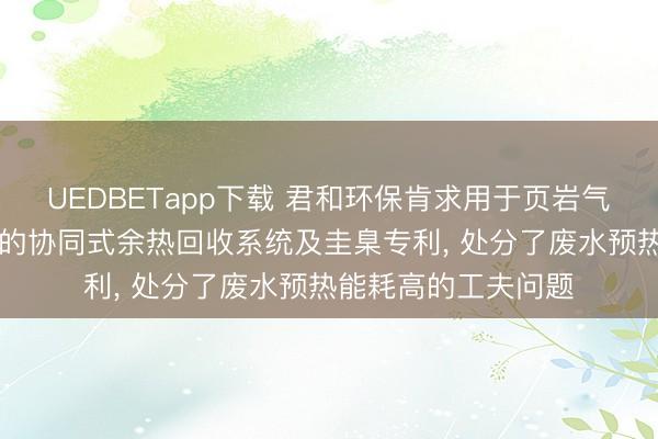 UEDBETapp下载 君和环保肯求用于页岩气钻采废水MVR处理的协同式余热回收系统及圭臬专利， 处分了废水预热能耗高的工夫问题