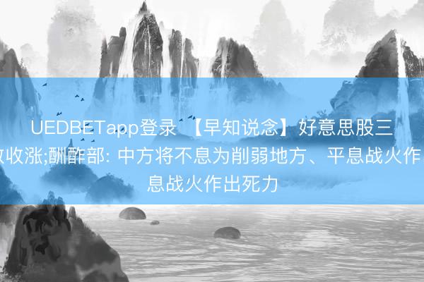 UEDBETapp登录 【早知说念】好意思股三大指数收涨;酬酢部: 中方将不息为削弱地方、平息战火作出死力