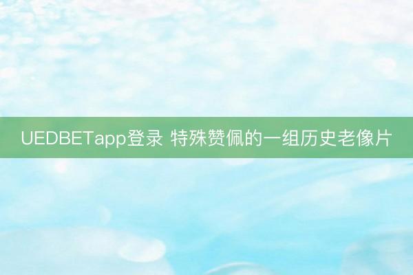 UEDBETapp登录 特殊赞佩的一组历史老像片