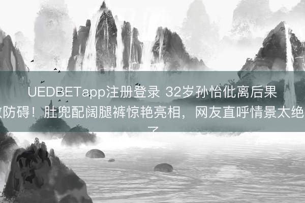 UEDBETapp注册登录 32岁孙怡仳离后果敢防碍！肚兜配阔腿裤惊艳亮相，网友直呼情景太绝了