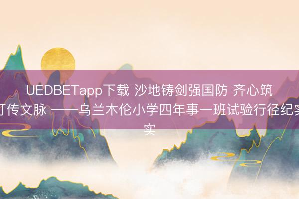 UEDBETapp下载 沙地铸剑强国防 齐心筑灯传文脉 ——乌兰木伦小学四年事一班试验行径纪实