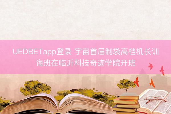 UEDBETapp登录 宇宙首届制袋高档机长训诲班在临沂科技奇迹学院开班
