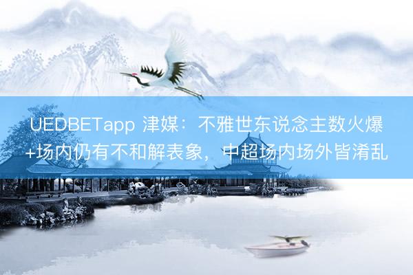 UEDBETapp 津媒:不雅世东说念主数火爆+场内仍有不和解表象,中超场内场外皆淆乱