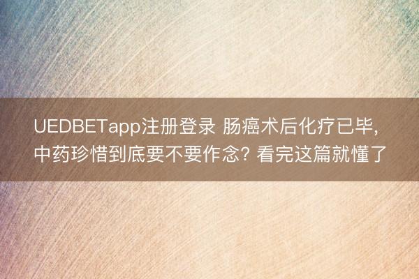 UEDBETapp注册登录 肠癌术后化疗已毕, 中药珍惜到底要不要作念? 看完这篇就懂了
