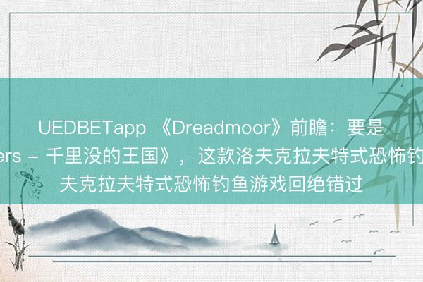 UEDBETapp 《Dreadmoor》前瞻：要是你可爱《Dredgers - 千里没的王国》，这款洛夫克拉夫特式恐怖钓鱼游戏回绝错过