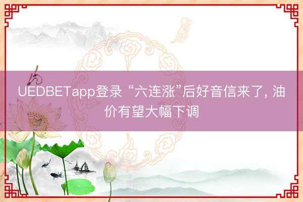 UEDBETapp登录 “六连涨”后好音信来了， 油价有望大幅下调