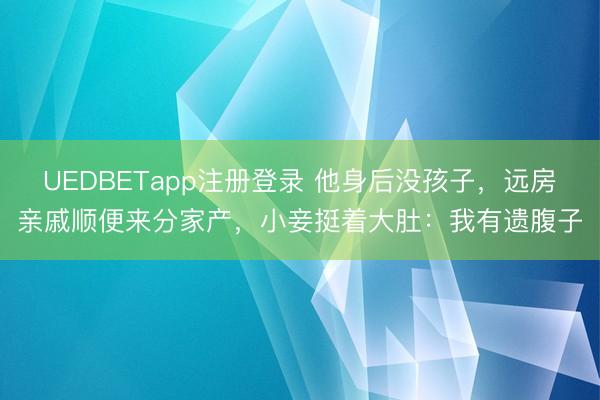 UEDBETapp注册登录 他身后没孩子，远房亲戚顺便来分家产，小妾挺着大肚：我有遗腹子