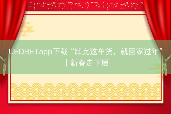 UEDBETapp下载 “卸完这车货,就回家过年”丨新春走下层