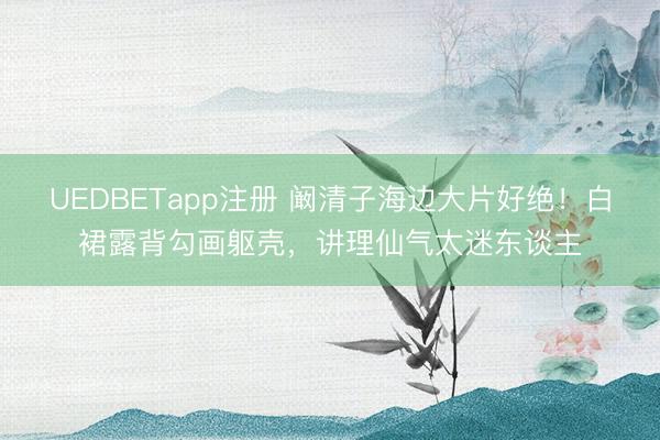 UEDBETapp注册 阚清子海边大片好绝！白裙露背勾画躯壳，讲理仙气太迷东谈主