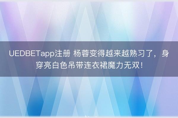 UEDBETapp注册 杨蓉变得越来越熟习了，身穿亮白色吊带连衣裙魔力无双！