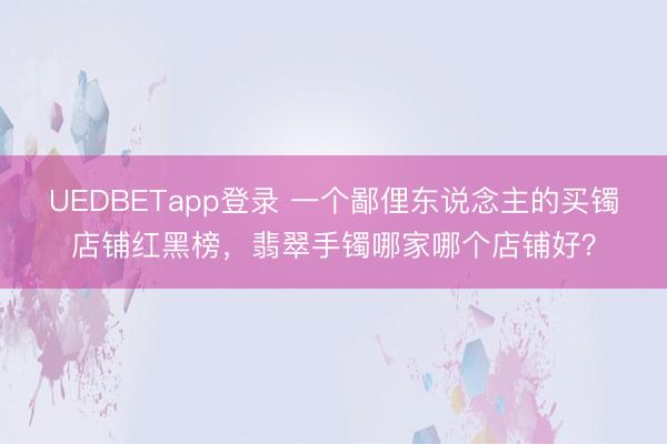 UEDBETapp登录 一个鄙俚东说念主的买镯店铺红黑榜，翡翠手镯哪家哪个店铺好？