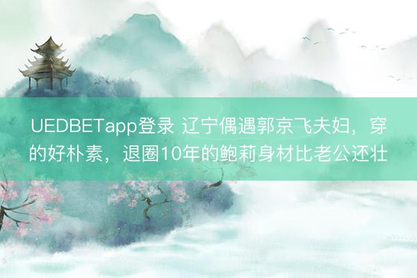 UEDBETapp登录 辽宁偶遇郭京飞夫妇，穿的好朴素，退圈10年的鲍莉身材比老公还壮