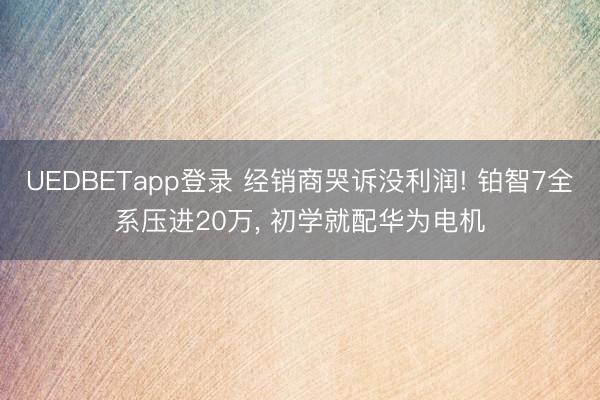 UEDBETapp登录 经销商哭诉没利润! 铂智7全系压进20万， 初学就配华为电机