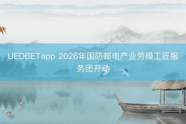 UEDBETapp 2026年国防邮电产业劳模工匠服务团开动