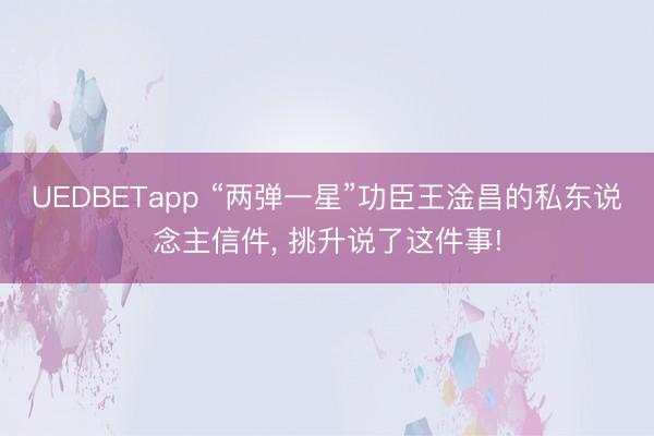 UEDBETapp “两弹一星”功臣王淦昌的私东说念主信件， 挑升说了这件事!
