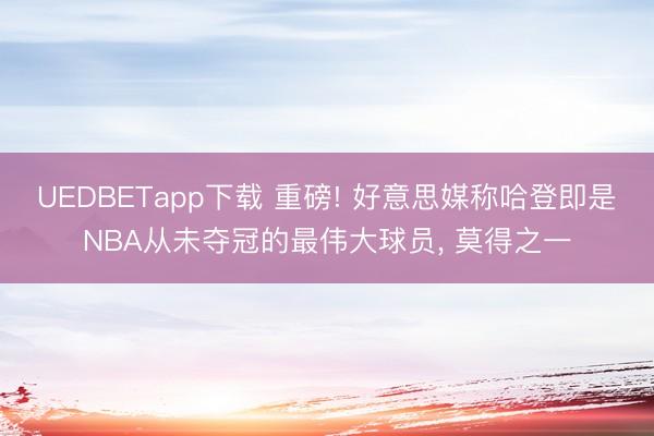 UEDBETapp下载 重磅! 好意思媒称哈登即是NBA从未夺冠的最伟大球员， 莫得之一