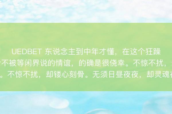 UEDBET 东说念主到中年才懂，在这个狂躁的东说念主间，能有一份不被等闲界说的情谊，的确是很侥幸。不惊不扰，却镂心刻骨。无须日昼夜夜，却灵魂在知心相守。