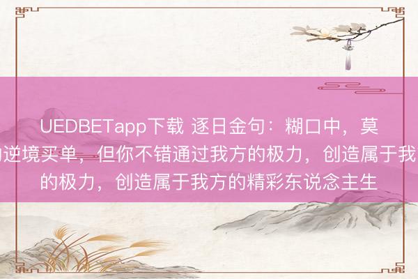 UEDBETapp下载 逐日金句：糊口中，莫得东说念主会为你的逆境买单，但你不错通过我方的极力，创造属于我方的精彩东说念主生