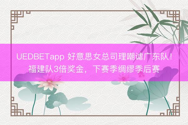 UEDBETapp 好意思女总司理嘲谑广东队！福建队3倍奖金，下赛季绸缪季后赛