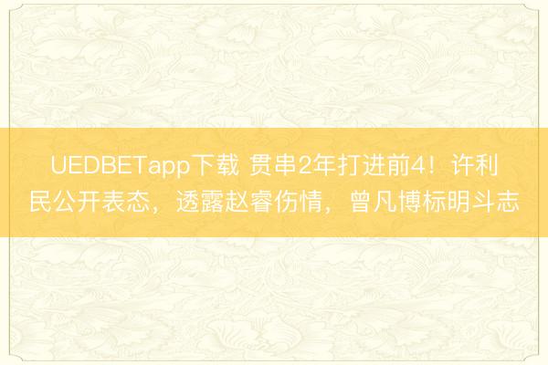UEDBETapp下载 贯串2年打进前4！许利民公开表态，透露赵睿伤情，曾凡博标明斗志