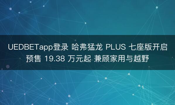 UEDBETapp登录 哈弗猛龙 PLUS 七座版开启预售 19.38 万元起 兼顾家用与越野