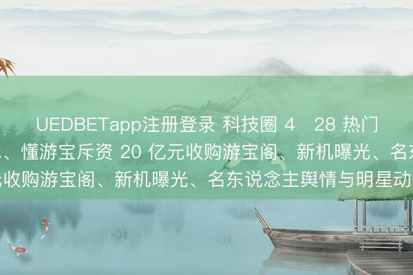 UEDBETapp注册登录 科技圈 4・28 热门书册: AI 收购遇监管红线、懂游宝斥资 20 亿元收购游宝阁、新机曝光、名东说念主舆情与明星动态