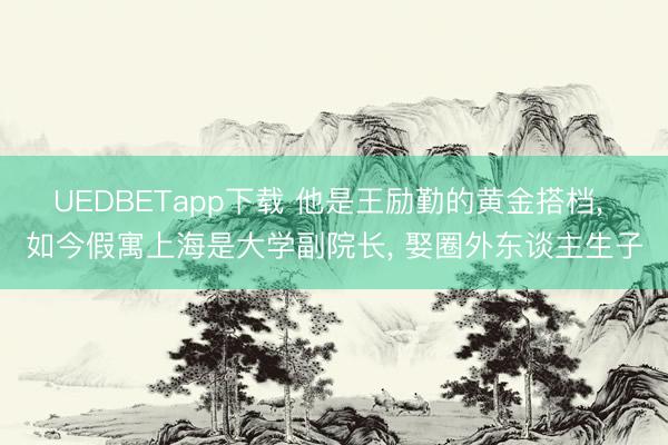UEDBETapp下载 他是王励勤的黄金搭档， 如今假寓上海是大学副院长， 娶圈外东谈主生子